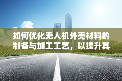 如何优化无人机外壳材料的制备与加工工艺，以提升其耐久性与轻量化？