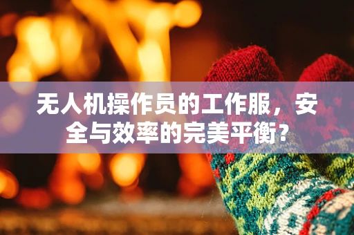 无人机操作员的工作服，安全与效率的完美平衡？