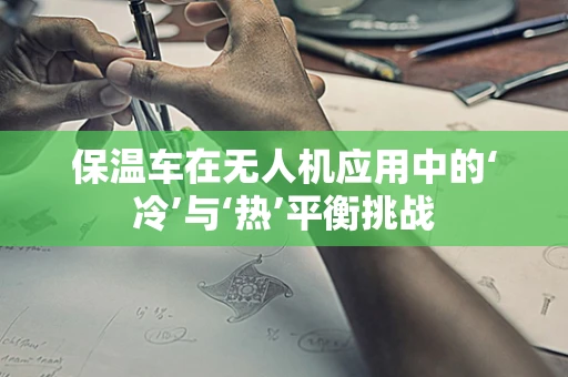 保温车在无人机应用中的‘冷’与‘热’平衡挑战