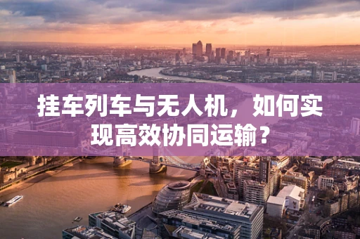 挂车列车与无人机，如何实现高效协同运输？