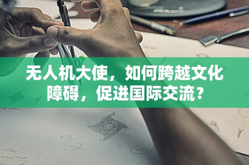 无人机大使，如何跨越文化障碍，促进国际交流？