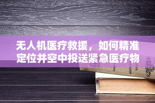 无人机医疗救援，如何精准定位并空中投送紧急医疗物资？