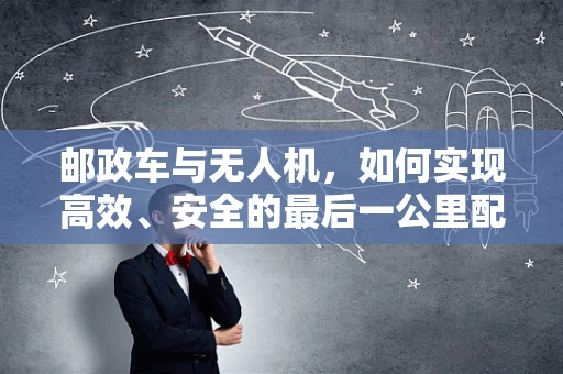 邮政车与无人机，如何实现高效、安全的最后一公里配送？