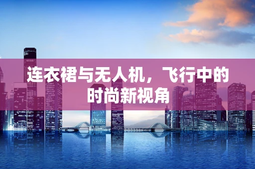 连衣裙与无人机，飞行中的时尚新视角