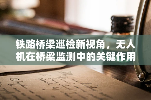铁路桥梁巡检新视角，无人机在桥梁监测中的关键作用是什么？