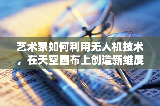 艺术家如何利用无人机技术，在天空画布上创造新维度？