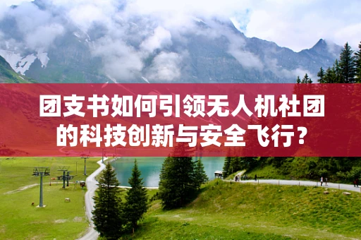 团支书如何引领无人机社团的科技创新与安全飞行？