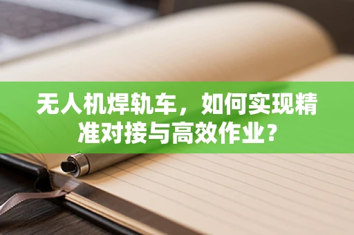 无人机焊轨车，如何实现精准对接与高效作业？