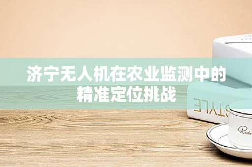 济宁无人机在农业监测中的精准定位挑战