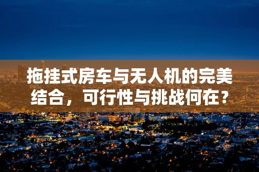 拖挂式房车与无人机的完美结合，可行性与挑战何在？