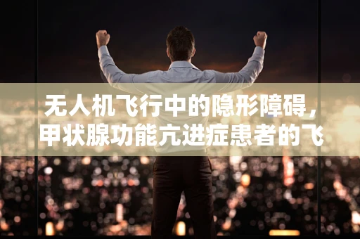 无人机飞行中的隐形障碍，甲状腺功能亢进症患者的飞行安全考量？