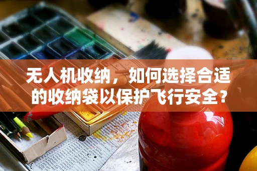 无人机收纳，如何选择合适的收纳袋以保护飞行安全？
