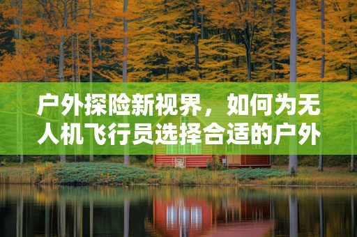户外探险新视界，如何为无人机飞行员选择合适的户外服？