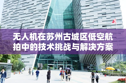 无人机在苏州古城区低空航拍中的技术挑战与解决方案