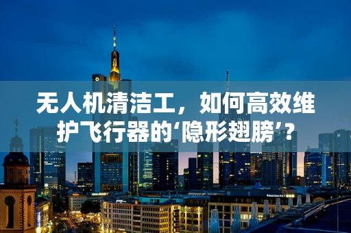 无人机清洁工，如何高效维护飞行器的‘隐形翅膀’？