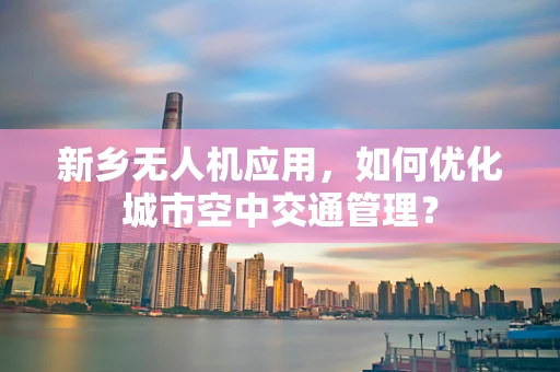 新乡无人机应用，如何优化城市空中交通管理？