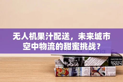 无人机果汁配送，未来城市空中物流的甜蜜挑战？