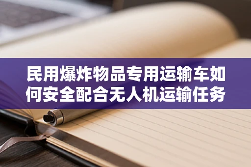 民用爆炸物品专用运输车如何安全配合无人机运输任务？