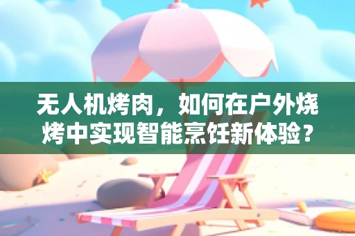 无人机烤肉，如何在户外烧烤中实现智能烹饪新体验？