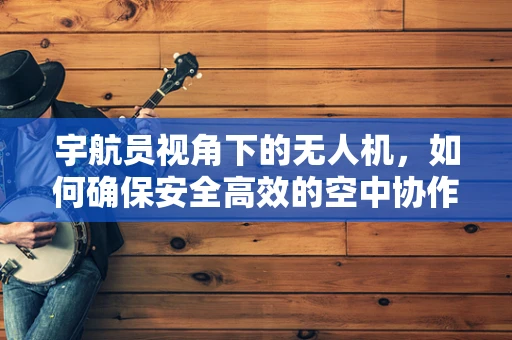 宇航员视角下的无人机，如何确保安全高效的空中协作？