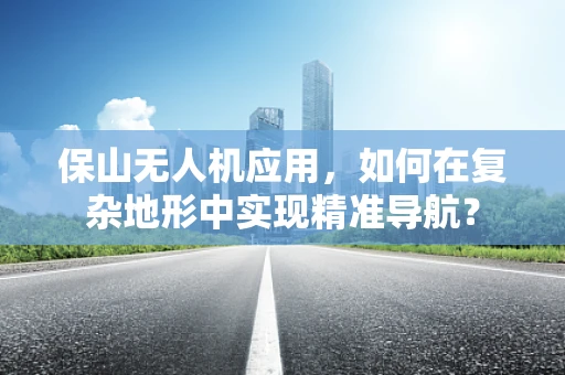 保山无人机应用，如何在复杂地形中实现精准导航？