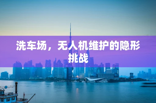 洗车场，无人机维护的隐形挑战