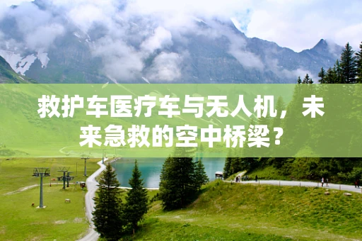 救护车医疗车与无人机，未来急救的空中桥梁？