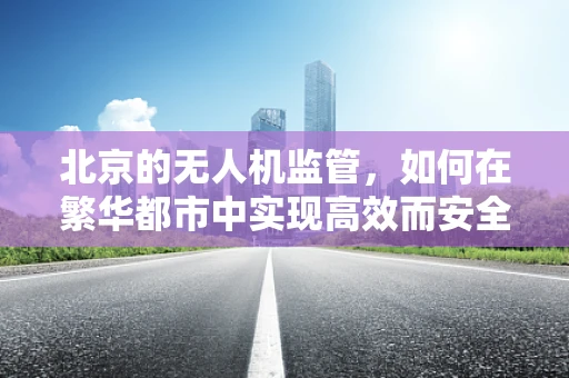 北京的无人机监管，如何在繁华都市中实现高效而安全的飞行？