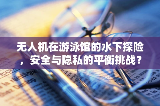 无人机在游泳馆的水下探险，安全与隐私的平衡挑战？