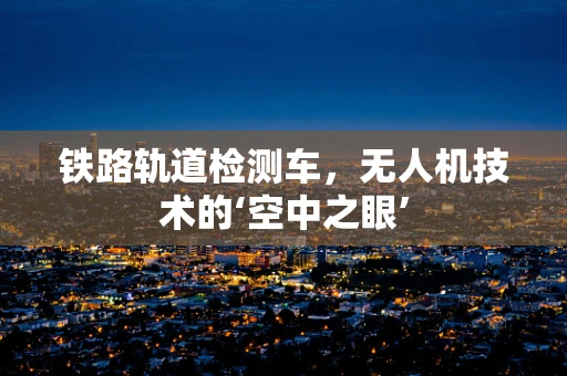 铁路轨道检测车，无人机技术的‘空中之眼’