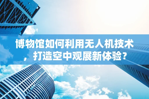 博物馆如何利用无人机技术，打造空中观展新体验？