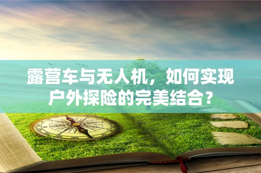 露营车与无人机，如何实现户外探险的完美结合？