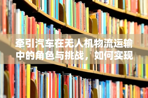 牵引汽车在无人机物流运输中的角色与挑战，如何实现高效协同？