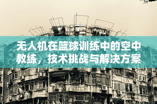 无人机在篮球训练中的空中教练，技术挑战与解决方案