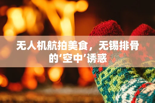 无人机航拍美食，无锡排骨的‘空中’诱惑