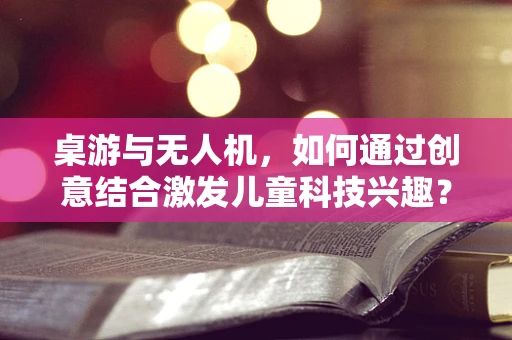 桌游与无人机，如何通过创意结合激发儿童科技兴趣？