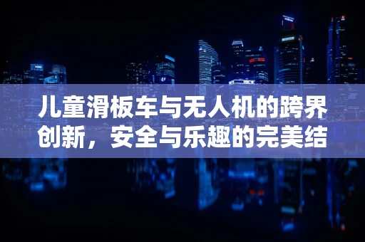 儿童滑板车与无人机的跨界创新，安全与乐趣的完美结合？