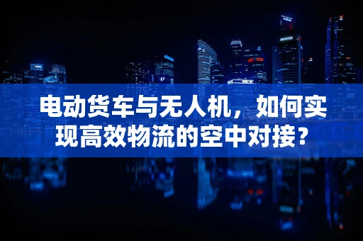 电动货车与无人机，如何实现高效物流的空中对接？