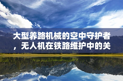 大型养路机械的空中守护者，无人机在铁路维护中的关键角色
