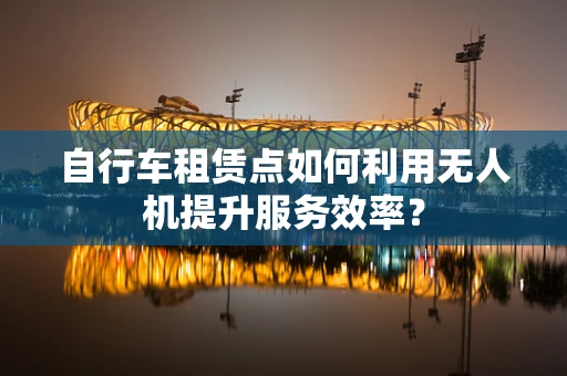 自行车租赁点如何利用无人机提升服务效率？
