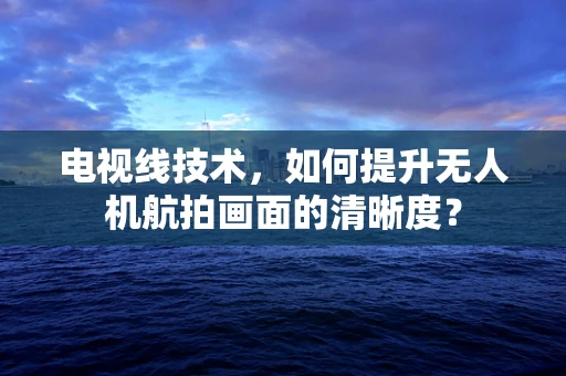 电视线技术，如何提升无人机航拍画面的清晰度？