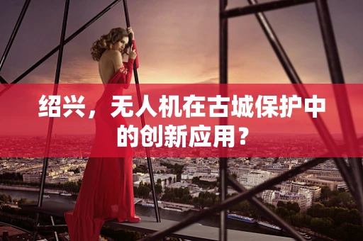 绍兴，无人机在古城保护中的创新应用？