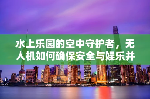 水上乐园的空中守护者，无人机如何确保安全与娱乐并重？