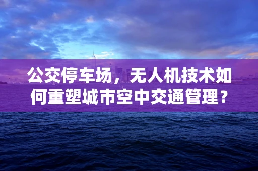 公交停车场，无人机技术如何重塑城市空中交通管理？