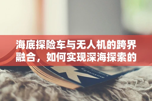 海底探险车与无人机的跨界融合，如何实现深海探索的智能协同？