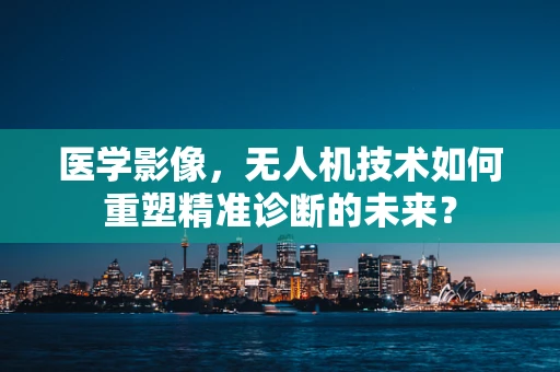 医学影像，无人机技术如何重塑精准诊断的未来？