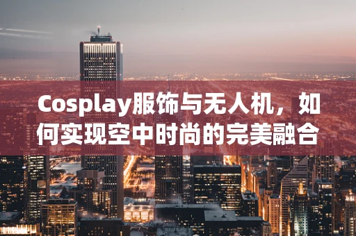 Cosplay服饰与无人机，如何实现空中时尚的完美融合？