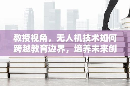 教授视角，无人机技术如何跨越教育边界，培养未来创新者？