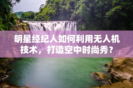 明星经纪人如何利用无人机技术，打造空中时尚秀？