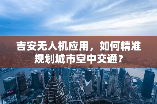 吉安无人机应用，如何精准规划城市空中交通？